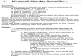 Minecraft Monday Score/Rul... Scoring: (Placement score is based on your teams placement) Eliminations: +10 Score Victory Royale: +30 Score Top 2 Teams: +20 Score Top 3 Teams: +10 Score Surviving: +2 Score (Whenever a team is eliminated all other remaining teams earn +2 Score) Note: Score for Placements, Surviving and Victory Royales is split between the Teammates evenly if both are alive, otherwise those scores are awarded to the Surviving Teammate (This will help reflect individual contribution to the Team score. Who's carrying who out here?!) Rules: 1. Cheating of any kind in Minecraft Monday is strictly prohibited and will result in a permanent ban a. No cross-teaming, your duo partner is your ONLY teammate b. No "feeding" to help another team (purposely allowing another player to eliminate you earning them extra score) c. No mods or resource packs that grant unfair advantages i. Acceptable Mods: Optifine, Gamma Boost (so your viewers can see in dark places), and Lowfire. . Default Textures and Resource Pack iii. Keep things simple and barebones 2. Trash-talk is allowed; however, you must still conduct yourself respectfully 3. Clout chase. Don't be a sore loser and HAVE FUN!