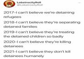 LobstrocityRoll @LobstrosityRoll 2017-l can't believe we're detaining refugees 2018-l can't believe they're separating detained families 2019-l can't believe they're treating the detained children so badly 2020-l can't believe they're killing detainees 2021-l can't believe they don't kill detainees humanely