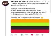 ACE FROM SPACE @nefarious... 7 h i made a flag for the most oppressed of genders; Gamers orange represents doritos green represents mountain dew black represents our edgy gamer tech red represents our god, Nintendo Please RT to spread awareness t 727 1.291 88