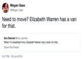Megan Sass @Megan_Sass Need to move? Elizabeth Warren has a van for that Zoe Samuel @zoe_samuel When it's breakfast time, Elizabeth Warren has a bran for that. Show this thread 9:47 PM 30 Jun 2019