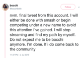 bocchi Follow @bocchibelle nvm. final tweet from this account. will either be done with smash or begin competing under a new name to avoid this attention i've gained. I will stop streaming and find my path by myself. Do not expect me to be bocchi anymore. I'm done. If i do come back to the community 11:37 PM 2 Jul 2019