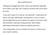 My ex girlfriend and I Nothing has changed with what I said in my statement regarding my ex about a year ago. She is using my situation with Zack to push her story If you aren't aware of it, look up "my statement" I made about her about a year ago. Additionally I already went to court to settle it and the judge told me not to speak to her again to not have to deal with her(which I have been doing and why I didn't bother addressing it before/won't address it publicly anymore) This is being taken care of in another form but it's not the actual issue I want to address