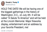 Donald J. Trump @realDonaldTrump HOLD THE DATE! We will be having one of the biggest gatherings in the history of Washington, D.C., on July 4th. It will be called "A Salute To America" and will be held at the Lincoln Memorial. Major fireworks display, entertainment and an address by your favorite President, me! 4:43 AM 24 Feb 2019