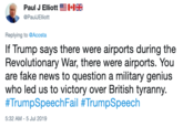 Paul J Elliott @PaulJElliott Replying to @Acosta If Trump says there were airports during the Revolutionary War, there were airports. You are fake news to question a military genius who led us to victory over British tyranny. #TrumpSpeechFail #TrumpSpeech 5:32 AM -5 Jul 2019