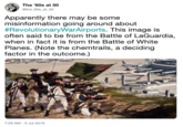 The '60s at 50 @the_60s_at_50 Apparently there may be some misinformation going around about #RevolutionaryWarAirports. This image is often said to be from the Battle of LaGuardia, when in fact it is from the Battle of White Planes. (Note the chemtrails, a deciding factor in the outcome.) 7:29 AM -5 Jul 2019