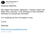 Tony Posnanski @tonyposnanki Dearest Martha, My flight has been delayed. I swear when we take this country I will change it from British Airlines to American Airlines. I'm waiting at the Cinnabon now. Love, George #Revolutionary WarAirports 8:28 AM - 5 Jul 2019