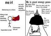 Me in grand strategy games me irl WE MUST FEED THEBLOB we must Paint the palace with the blood of the infidels! strive for equality and justiceDoes this game Outlaw slavery? Democracy is a virture What a bunch of liberal claptrap! have a genocide feature? Killing is bad unless absolutely The monarchy shall reign nescessary for a thousand Communism years will win! Imperialism is bad
