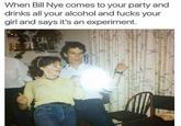 When Bill Nye comes to your party and drinks all your alcohol and f---- your girl and says it's an experiment.