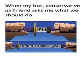 When my hot, conservative girlfriend asks me what we should do Poo FU FUND THE BORDER WALL