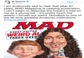 Weird Al Al Yankovic Follow @alyankovic I am profoundly sad to hear that after 67 years, MAD Magazine is ceasing publication I can't begin to describe the impact it had on me as a young kid - it's pretty much the reason I turned out weird. Goodbye to one of the all-time greatest American institutions. #ThanksMAD MAD IND GUEST EDI TOR WEIRD AL TAKES OVER!