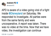 Anaheim PD GAnaheimPD APD is aware of a video going viral of a fight inside @Disneyland on Saturday. We responded to investigate. All parties were from the same family and were uncooperative. A report was taken. There was no video at the time. Now that we have video, the investigation can continue 9:26 AM -8 Jul 2019