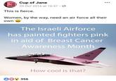 Cup of Jane JANE 29 Oct 2016 at 16:37 CUP OF This is fierce. Women, by the way, need an air force all their own The Israeli Airforce has painted fighters pink in aid of Breast Cancer Awareness Month 102 102 How cool is that? OO 356