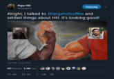 Papa HH Following @realpapahh Alright, I talked to @largehotcoffee and settled things about HH. It's looking good! 3:32 PM - 8 Jul 2019 557 Retweets 5,104 Likes ti557 261 5.1K