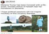 John Nichols @NicholsUprising Melania Trump has been honored with a life- sized, wooden statue of herself near her hometown in Slovenia. I hope political passions will not inspire mockery of this uncanny likeness. 6:45 AM 6 Jul 2019