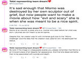 It's sad enough that Momo was destroyed by her own sculptor out of grief, but now people want to make a movie about how "evil and scary" she is when she was meant to be a nice spirit. Tekki representing team dream!' @Princess Tekki It's sad enough that Momo was destroyed by her own sculptor out of grief, but now people want to make a movie about how "evil and scary" she is when she was meant to be a nice spirit. 2:59 PM 10 Jul 2019 Tekki representing team dream!@PrincessTekki - 19h Momo is an Ubume, a yokai who is a mother who died before her child was born. Ubumes are not meant to be evil spirits. Despite this, her creator was hit with immense guilt due to the "Momo challenge" and the idea that his creation was used for evil. He destroyed her statue t 1 1 12 Tekki representing team dream! @Princess Tekki 19h So even if the image or creepypasta scares you, please remember that Momo is an innocent piece of art despite her appearance. And that she deserved better than to be associated with suicide and death 2 1 13
