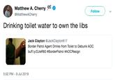Matthew A. Cherry Follow @MatthewACherry Drinking toilet water to own the libs Jack Clayton @JackClayton617 Border Patrol Agent Drinks from Toilet to Debunk AOc buff.ly/2JleR60 #BorderPatrol #AOCResign 5:02 PM -9 Jul 2019