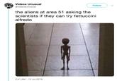 Videos Unusual Follow @VideosUnusual the aliens at area 51 asking the scientists if they can try fettuccini alfredo 2:41 AM 12 Jul 2019