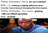 Time traveler: What are you making? Me: I'm making a slightly different time- traveler meme by just changing the time aspect Time traveler: You mean getting 10k no effort upvotes Ме: ехactly CECINAL ILDER