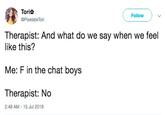 Torit Follow @Pixelate Tori Therapist: And what do we say when we feel like this? Me: F in the chat boys Therapist: No 2:48 AM - 15 Jul 2019