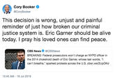 Cory Booker @CoryBooker This decision is wrong, unjust and painful reminder of just how broken our criminal justice system is. Eric Garner should be alive today. I pray his loved ones can find peace. CBS News @CBSNews BREAKING: Federal prosecutors won't charge an NYPD officer in the 2014 chokehold death of Eric Garner, whose last words, "I can't breathe," sparked protests across the U.S. cbsn.ws/21JpDKd 10:45 AM 16 Jul 2019