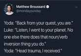 Matthew Broussard @mondaypunday Yoda: "Back from your quest, you are." Luke: "Listen, I went to your planet. No one else there does that noun/verb inversion thing you do." Yoda: "Head trauma, I received."