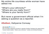 My entire life countless white woman have asked me: "What's your ethnicity?" "Where are you really from?" "Where is your family from?" But never a government official when I'm asking a question as a reporter. #BeBest, Kellyanne Conway Jim Acosta@Acosta WH Counselor Kellyanne Conway to reporter Andrew Feinberg who asked about Trump's racist tweets: "What's your ethnicity?" twitter.com/AndrewFeinberg... 1:19 PM - 16 Jul 2019