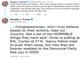 Donald J. Trump @realDonaldTrump Jul 16 Those Tweets were NOT Racist. I don't have a Racist bone in my body! The so- called vote to be taken is a Democrat con game. Republicans should not show "weakness" and fall into their trap. This should be a vote on the filthy language, statements and lies told by the Democra. t 40K 75K 186K Donald J. Trump @realDonaldTrump ...Congresswomen, who I truly believe, based on their actions, hate our Country. Get a list of the HORRIBLE things they have said. Omar is polling at 8%, Cortez at 21%. Nancy Pelosi tried to push them away, but now they are forever wedded to the Democrat Party. See you in 2020! 9:59 AM-16 Jul 2019