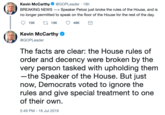 Kevin McCarthy @GOPLeader . 18h BREAKING NEWS -> Speaker Pelosi just broke the rules of the House, and is no longer permitted to speak on the floor of the House for the rest of the day. L13K 15K 48K Kevin McCarthy @GOPLeader The facts are clear: the House rules of order and decency were broken by the very person tasked with upholding them -the Speaker of the House. But just now, Democrats voted to ignore the rules and give special treatment to one of their own 5:49 PM - 16 Jul 2019
