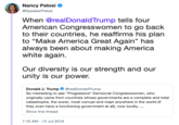 Nancy Pelosi @SpeakerPelosi When @realDonaldTrump tells four American Congresswomen to go back to their countries, he reaffirms his plan to "Make America Great Again" has always been about making America white again Our diversity is our strength and our unity is our power. Donald J. Trump GrealDonaldTrump So interesting to see "Progressive" Democrat Congresswomen, who originally came from countries whose governments are a complete and total catastrophe, the worst, most comupt and inept anywhere in the world (if they even have a functioning government at all), now loudly.. Show this thread 7:16 AM - 14 Jul 2019