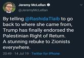 Jeremy McLellan @JeremyMcLellan By telling @RashidaTlaib to go back to where she came from, Trump has finally endorsed the Palestinian Right of Return. A stunning rebuke to Zionists everywhere. 20:49 14 Jul 19 Twitter for iPhone