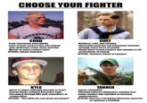 CHOOSE YOUR FIGHTER GREENSBERD CHAD CHET Peak Caucasian masculinity Lives to f---, f---- to live. Has f----- -Ruthless, cold, and cunning Physically weak but can overpower enemies through sheer force of wealth Single black friend renders him immune to all your girlfriend, sister, mom, and dad Master of every contact sport SPECIAL: Atomic C------ accusations of racism SPECIAL: Summon Legion of Lawyers KYLE TANNER Quick to anger although merciful at heart Energy drinks activate Berserker rage Can punch through ANY wall, regardless of composition SPECIAL: "The F--- you say about my moml Expert survivalist -Chewing tobacco eliminates stamina loss -Camo renders him invisible in forested environments SPECIAL:Can use 1/16 Native American ancestry to summon a wendigo