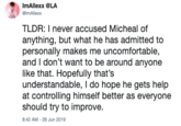 ImAllexx @LA @lmAllexx TLDR: I never accused Micheal of anything, but what he has admitted to personally makes me uncomfortable, and I don't want to be around anyone like that. Hopefully that's understandable, I do hope he gets help at controlling himself better as everyone should try to improve. 8:42 AM- 28 Jun 2019