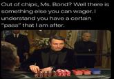 Out of chips, Ms. Bond? Well there is something else you can wager.I understand you have a certain "pass" that I am after. O07
