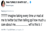 TANA TURNS 21 ON MTV OUT... @tanamongeau Replying to @bellathorne ????? imagine taking every time ur mad at me to twitter but then telling ppl how much care about me..... w-- is this b / 4:44 PM - 17 Jul 2019 from Los Angeles, CA