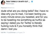 TANA TURNS 21 ON MTV OUT ... @tanamongeau Replying to @bellathorne dude what are you doing bella? like i have no idea why you're mad, i've been texting you every minute since you tweeted, and for you to be tweeting me something as hurtful as saying I dated you for Twitter is literally f------ nuts & if you honestly think that damn i lost you 6:05 PM -17 Jul 2019 from Los Angeles, CA