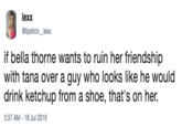 lexx Glipstick lexx if bella thorne wants to ruin her friendship with tana over a guy who looks like he would drink ketchup from a shoe, that's on her. 3:37 AM - 18 Jul 2019