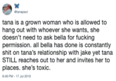 @tanapaul tana is a grown woman who is allowed to hang out with whoever she wants, she doesn't need to ask bella for f------ permission. all bella has done is constantly s--- on tana's relationship with jake yet tana STILL reaches out to her and invites her to places. she's toxic 8:48 PM - 17 Jul 2019