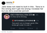 exposing Grantingwithus Jake does not need to butt in this . Tana is in the wrong don't get me wrong I loveeee her but sis did a scandal periodt. Rarlee Steel and 5 otners follow END CYBER BULLYING 2019 18h it's fine we're thriving BITCHIMBELLATHORNE 21h Tana and I are no longer good. She broke girl code I'm over it. 485 i.1,483 25.2K 2:31 PM- 18 Jul 2019