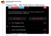 richard (fan account) @sisterariola Peppa Pig My First Album (Review) The #PeppaEffect rages on with a debut LP of stories and songs. Hooray! x Shuffle Play It's Peppa Pig la 2 Bing Bong Zoo 3 Let's Get Ready! 4 Expert Daddy Pia 9:03 PM - 18 Jul 2019