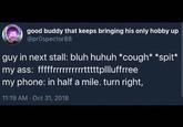 good buddy that keeps bringing his only hobby up @prospector88 guy in next stall: bluh huhuh *cough* *spit* my ass: fffffrrrrrrrtttplluffrree my phone: in half a mile. turn right, 11:19 AM Oct 31, 2018