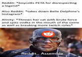 Reddit: *boycotts PETA for disrespecting a legend Also Reddit: *takes down Belle Delphine's Instagram* Alinity: *Throws her cat with brute force and spits vodka in the mouth of the same as well as breaking more twitch rules* Reddit.. Assemble