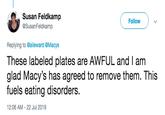 Susan Feldkamp Follow @SusanFeldkamp Replying to @alieward @Macys These labeled plates are AWFUL and I am glad Macy's has agreed to remove them. This fuels eating disorders. 12:06 AM - 22 Jul 2019