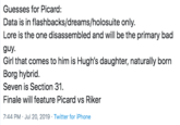 Guesses for Picard: Data is in flashbacks/dreams/holosuite only. Lore is the one disassembled and will be the primary bad guy Girl that comes to him is Hugh's daughter, naturally born Borg hybrid. Seven is Section 31. Finale will feature Picard vs Riker 7:44 PM Jul 20, 2019 Twitter for iPhone