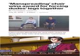 'Manspreading'chair wins award for forcing dudes' legs together By Christopher Cameron July 19, 2019 2:30pm Updated Laila Laurel designed his and hers chairs to show the way men and women "command space." Edgeworth You are not a clown. You are the entire circus.