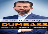 DONALD TRUMPJR. DUMBASS IF IT'S WHAT YOU SAYI LOVE IT ESPECIALLY LATER IN THE SUMMER