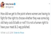 Ricky Gervais @rickygervais How did we get to the point where women are having to fight for the right to choose whether they wax some big old hairy c--- & balls or not? It is not a human right to have your meat & 2 veg polished 1:57 AM Jul 21, 2019 Twitter for iPhone