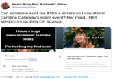 Alexis "Bring Back Bunheads" Wilson @sassyblackdiva Can someone spot me $165 airfare so I can attend Caroline Calloway's scam event? Her mind...HER MIND!!!!! QUEEN OF SCAMS Thave a huge announcement to make THE SCAM today. I'm hosting my first even carnlinarallnwau Caturdau Auet 2rrd I am hnetinn mu firet The Scam No, not that one. The other scam. The one you love. by Caroline Calloway Follow I should've said this to certain people a long time ago: Don't want to come to my f------ events? Don't f------ buy tickets, you f------ fools Date And Time Sat, August 3, 2019 11:00 AM-4:0o PM EDT. 11:31 AM Jul 21, 2019 from Manhattan, NY . Twitter for iPhone
