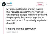 Toph Follow @toph_bbq My plane just landed and I'm reading that *adjusts glasses* the 15-year-old white female Isabelle main who defeated the p-------- Snake main says the N- word with a hard R repeatedly in private discords I'm done with this community. 1:35 AM -20 Jul 2019