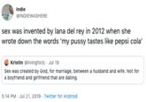 indie @INDIEWASHERE sex was invented by lana del rey in 2012 when she wrote down the words 'my p---- tastes like pepsi cola Kristin @livingforjc Jul 19 Sex was created by God, for marriage, between a husband and wife. Not for a boyfriend and girifriend that are dating. 5:14 PM Jul 21, 2019 Twitter for Android