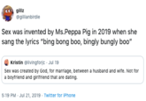 gillz @gillianbirdie Sex was invented by Ms.Peppa Pig in 2019 when she sang the lyrics "bing bong boo, bingly bungly boo" Kristin @livingforjc Jul 19 Sex was created by God, for marriage, between a husband and wife. Not for a boyfriend and girlfriend that are dating 5:19 PM Jul 21, 2019 Twitter for iPhone